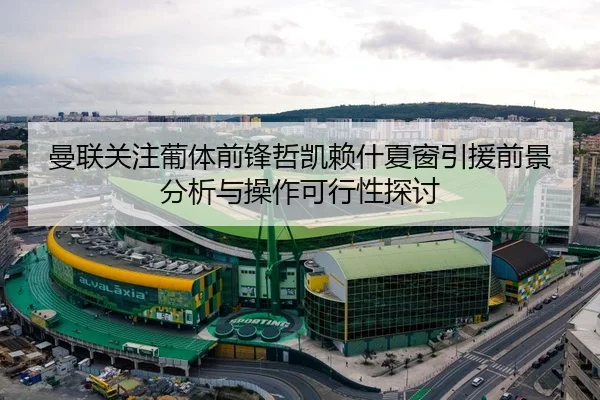 曼联关注葡体前锋哲凯赖什夏窗引援前景分析与操作可行性探讨