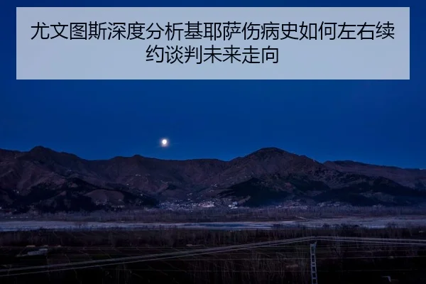 尤文图斯深度分析基耶萨伤病史如何左右续约谈判未来走向