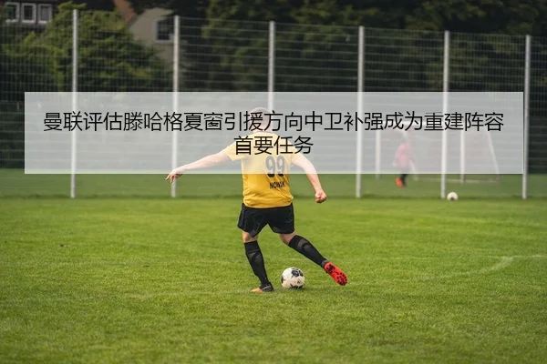 曼联评估滕哈格夏窗引援方向中卫补强成为重建阵容首要任务