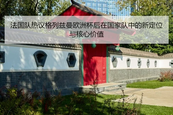法国队热议格列兹曼欧洲杯后在国家队中的新定位与核心价值