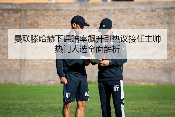 曼联滕哈赫下课赔率飙升引热议接任主帅热门人选全面解析